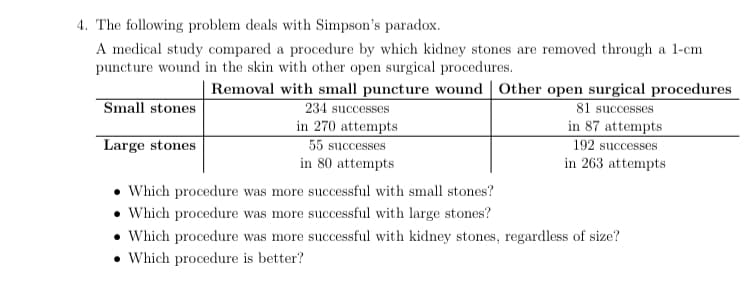 4. The following problem deals with Simpson's paradox.
A medical study compared a procedure by which kidney stones are removed through a 1-cm
puncture wound in the skin with other open surgical procedures.
Removal with small puncture wound | Other open surgical procedures
Small stones
81 successes
in 87 attempts
192 successes
in 263 attempts
234 successes
in 270 attempts
55 successes
in 80 attempts
Large stones
• Which procedure was more successful with small stones?
• Which procedure was more successful with large stones?
• Which procedure was more successful with kidney stones, regardless of size?
• Which procedure is better?
