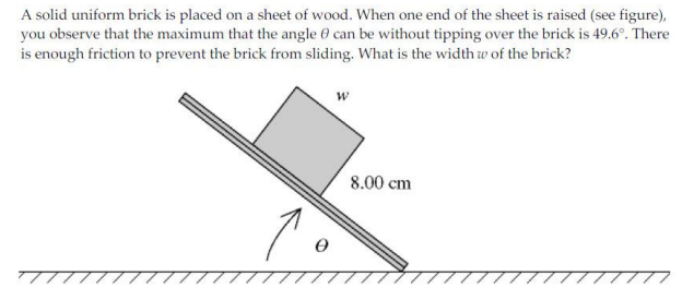 A solid uniform brick is placed on a sheet of wood. When one end of the sheet is raised (see figure),
you observe that the maximum that the angle 0 can be without tipping over the brick is 49.6°. There
is enough friction to prevent the brick from sliding. What is the width w of the brick?
8.00 cm
