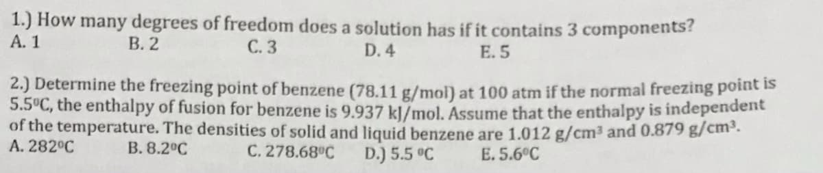 1.) How many degrees of freedom does a solution has if it contains 3 components?
А. 1
В. 2
С.3
E. 5
D. 4
2.) Determine the freezing point of benzene (78.11 g/mol) at 100 atm if the normal freezing point IS
5.5°C, the enthalpy of fusion for benzene is 9.937 kl/mol. Assume that the enthalpy is independent
of the temperature. The densities of solid and liquid benzene are 1.012 g/cm3 and 0.879 g/cm³.
A. 282°C
В. 8.2°С
C. 278.68°C
D.) 5.5 °C
E. 5.6°C
