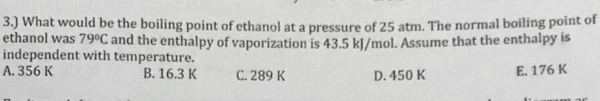 3.) What would be the boiling point of ethanol at a pressure of 25 atm. The normal boiling point of
ethanol was 79°C and the enthalpy of vaporization is 43.5 kļ/mol. Assume that the enthalpy is
independent with temperature.
A. 356 K
B. 16.3 K
C. 289 K
D. 450 K
E. 176 K
