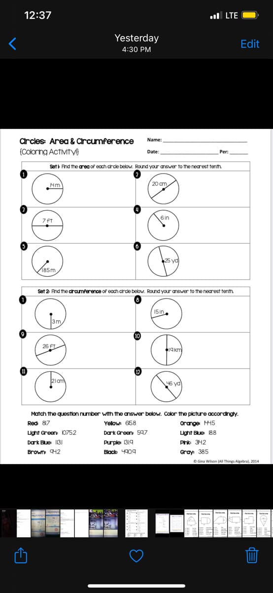 12:37
ul LTE
Yesterday
Edit
4:30 PM
Crcles: Area & Circumference
Name:
{Coloring Activity
Date:
Per:
Sett Fnd the area of each crcle below. Round your answer to the nearest tenth.
4m
20 cm
7 ft
Set 2 And the crcumference of each circle below. Round your answer to the nearest tenth
15in
3m
10
26 ft
46 yd
Match the question number with the answer below. Color the picture accordingty.
Red 817
Yelow 658
Orange HH5
Light Green 10752
Dark Green 597
Light Blue 188
Dark Blue 1131
Purple 1319
Pnk: 3H2
Brown H2
Black 4909
Gray: 385
O Gina Wilson (All Things Algebra), 2014
