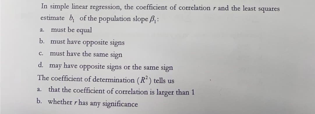 In simple linear regression, the coefficient of correlation r and the least squares
estimate b₁ of the population slope B₁:
a. must be equal
b. must have opposite signs
C. must have the same sign
d.
may have opposite signs or the same sign
The coefficient of determination (R²) tells us
a. that the coefficient of correlation is larger than 1
b. whether r has any significance