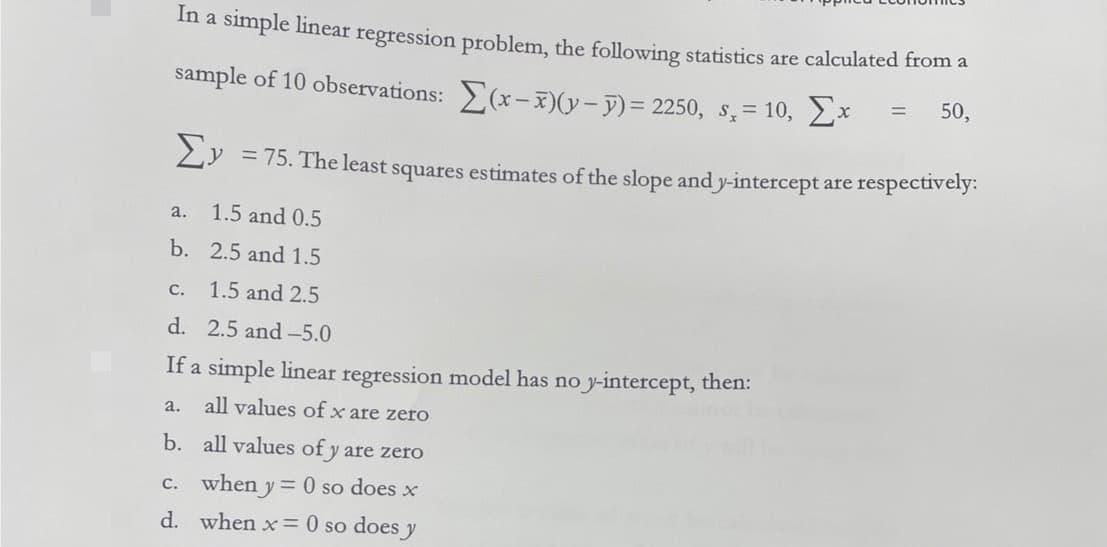 In a simple linear regression problem, the following statistics are calculated from a
sample of 10 observations:
= 50,
(x-7)(y-y)= 2250, s,= 10,
x
Σy
= 75. The least squares estimates of the slope and y-intercept are respectively:
1.5 and 0.5
2.5 and 1.5
c. 1.5 and 2.5
d. 2.5 and -5.0
If a simple linear regression model has no y-intercept, then:
all values of x are zero
b.
all values of y are zero
c. when y = 0 so does x
when x = 0 so does y
d.
a.
b.
a.