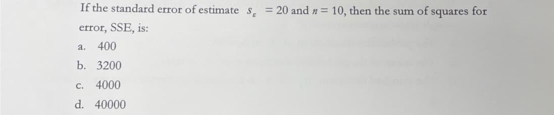 If the standard error of estimate S = 20 and n = 10, then the sum of squares for
error, SSE, is:
400
b. 3200
C.
4000
d. 40000
a.