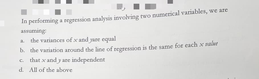 In performing a regression analysis involving two numerical variables, we are
assuming:
a.
the variances of x and yare equal
b. the variation around the line of regression is the same for each x value
C. that x and y are independent
d. All of the above