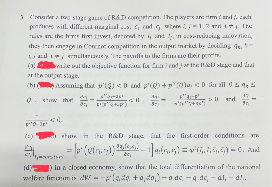 3. Consider a two-stage game of R&D competition. The players are firm i and j, each
produces with different marginal cost c₁ and cj, where i, j = 1, 2 and i ‡ j. The
rules are the firms first invest, denoted by I, and I,, in cost-reducing innovation,
they then engage in Cournot competition in the output market by deciding qk, k =
i, j and i j simultaneously. The payoffs to the firms are their profits.
(a)
write out the objective function for firm i and j at the R&D stage and that
at the output stage.
(b)
Assuming that p'(Q) < 0 and p'(Q)+p"(Q)qi < 0 for all 0 ≤ qk ≤
Q,
show that
<0,
>0 and
1
p"Q+3p'
(c)
dvi
dli
< 0.
C
əqi
aci
-
p"qj+2pi
p'(p"Q+3p')
даі
acj
=
p"qi+p'
p' (p"Q+3p')
aQ
aci
-
show, in the R&D stage, that the first-order conditions are
= [p' (Q (C₁, c₁)) a
daj(crcj) — 1] qi (C₁, Cj) = qp² (Ii, 1, č¡, ēj) = 0. And
aci
Ij=constant
(d)
In a closed economy, show that the total differentiation of the national
welfare function is dw = −p' (qidqi+q;dqj) — q₁dc₁ — q¡dc; – dl; – dlj.
-
-