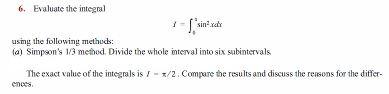 6. Evaluate the integral
I = ["sin? xdx
using the following methods:
(a) Simpson's 1/3 method. Divide the whole interval into six subintervals.
The exact value of the integrals is I = t/2. Compare the results and discuss the reasons for the differ-
ences.
