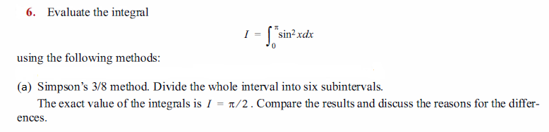 6. Evaluate the integral
I = ["sin?xdx
using the following methods:
(a) Simpson's 3/8 method. Divide the whole interval into six subintervals.
The exact value of the integrals is I = 1/2. Compare the results and discuss the reasons for the differ-
ences.
