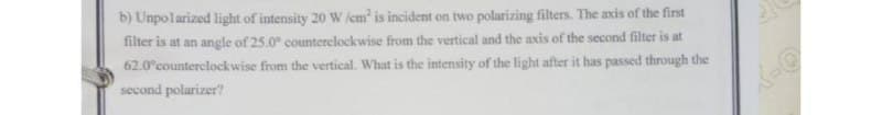 b) Unpolarized light of intensity 20 W icm' is incident on two polarizing filters. The axis of the first
filter is at an angle of 25.0° counterelockwise from the vertical and the axis of the second filter is at
62.0°counterclockwise from the vertical. What is the intensity of the light after it has passed through the
second polarizer?
