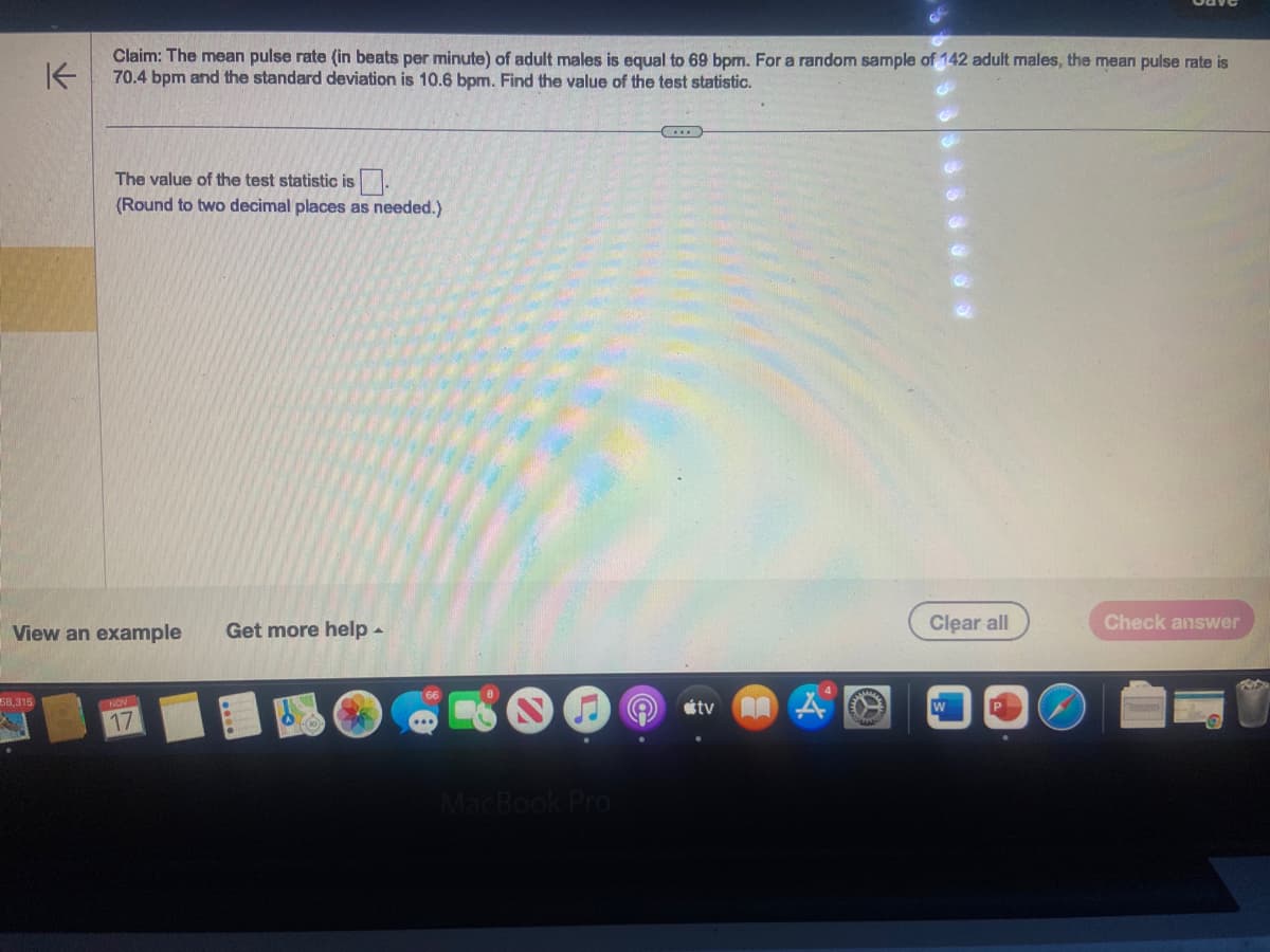 K
58,315
Claim: The mean pulse rate (in beats per minute) of adult males is equal to 69 bpm. For a random sample of 142 adult males, the mean pulse rate is
70.4 bpm and the standard deviation is 10.6 bpm. Find the value of the test statistic.
The value of the test statistic is
(Round to two decimal places as needed.)
View an example
NOV
17
Get more help.
MacBook Pro
C...
tv
A
Clear all
Check answer