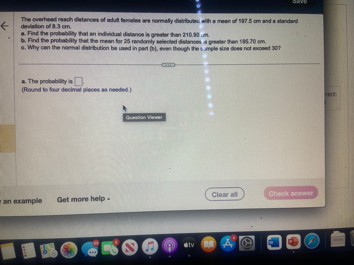 The overhead reach distances of adult females are normally distributed with a mean of 197.5 cm and a standard
deviation of 8.3 cm.
a. Find the probability that an individual distance is greater than 210.90 cm.
b. Find the probability that the mean for 25 randomly selected distances is greater than 195.70 cm.
c. Why can the normal distribution be used in part (b), even though the sample size does not exceed 30?
a. The probability is
(Round to four decimal places as needed.)
an example Get more help -
69
OFFER
Question Viewer
tv
Clear all
Save
A
Check answer
rect:
