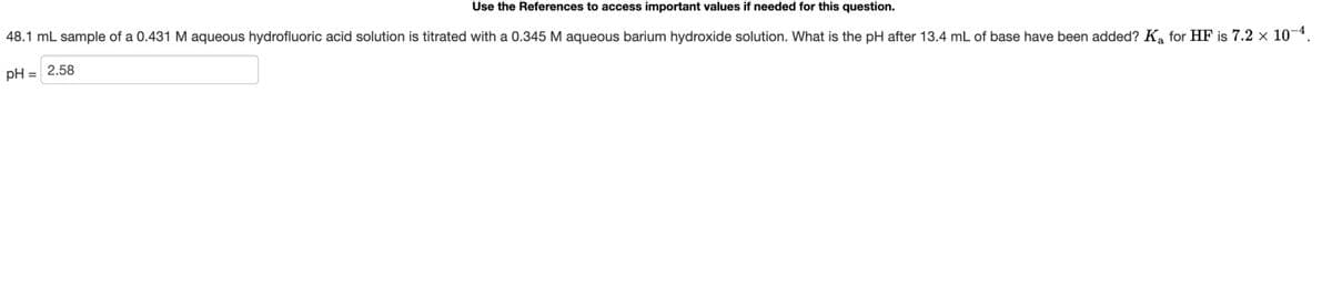 Use the References to access important values if needed for this question.
48.1 mL sample of a 0.431 M aqueous hydrofluoric acid solution is titrated with a 0.345 M aqueous barium hydroxide solution. What is the pH after 13.4 mL of base have been added? K₁ for HF is 7.2 × 10-4.
pH = 2.58