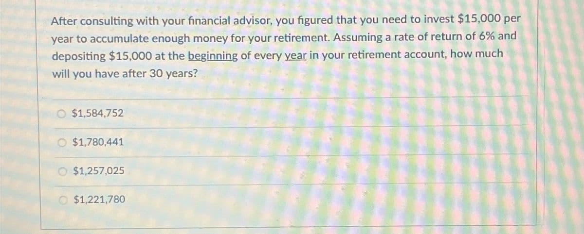 After consulting with your financial advisor, you figured that you need to invest $15,000 per
year to accumulate enough money for your retirement. Assuming a rate of return of 6% and
depositing $15,000 at the beginning of every year in your retirement account, how much
will you have after 30 years?
$1,584,752
O $1,780,441
O $1,257,025
$1,221,780