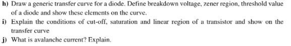 h) Draw a generic transfer curve for a diode. Define breakdown voltage, zener region, threshold value
of a diode and show these elements on the curve.
i) Explain the conditions of cut-off, saturation and linear region of a transistor and show on the
transfer curve
j) What is avalanche current? Explain.
