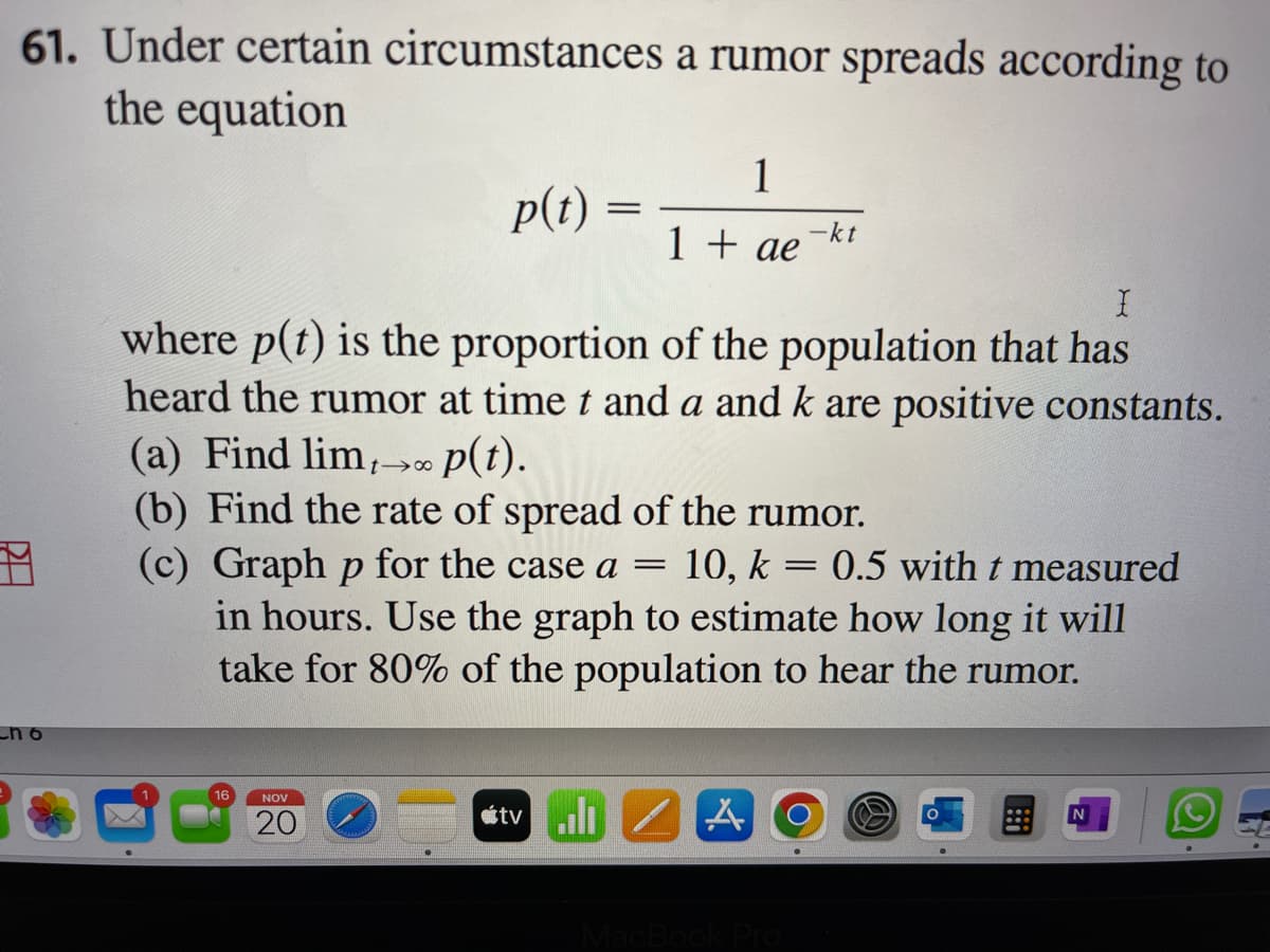 61. Under certain circumstances a rumor spreads according to
the equation
_n6
16
p(t) =
NOV
20
=
1
1 + ae
X
where p(t) is the proportion of the population that has
heard the rumor at time t and a and k are positive constants.
(a) Find lim, p(t).
(b) Find the rate of spread of the rumor.
(c) Graph p for the case a
=
10, k = 0.5 with t measured
in hours. Use the graph to estimate how long it will
take for 80% of the population to hear the rumor.
tv A
-kt
MacBook Pro