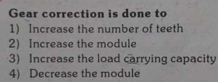 Gear correction is done to
1) Increase the number of teeth
2) Increase the module
3) Increase the load carrying capacity
4) Decrease the module
