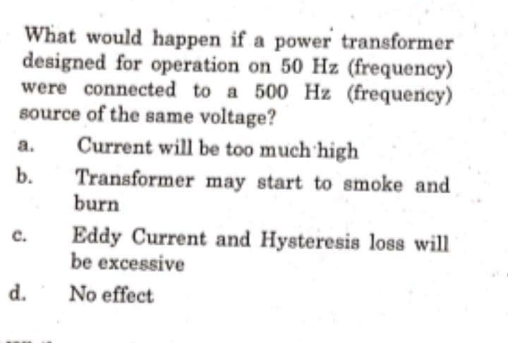 What would happen if a power transformer
designed for operation on 50 Hz (frequency)
were connected to a 500 Hz (frequency)
source of the same voltage?
Current will be too much high
a.
b.
Transformer may start to smoke and
burn
Eddy Current and Hysteresis loss will
be excessive
c.
d.
No effect
