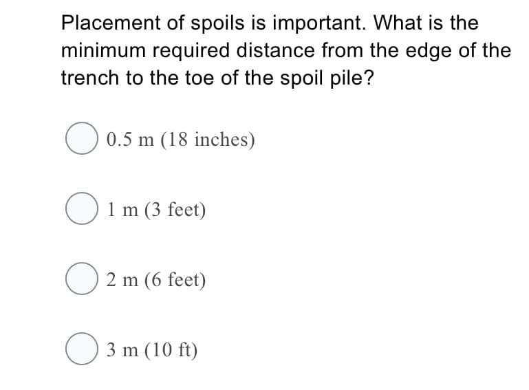 Placement of spoils is important. What is the
minimum required distance from the edge of the
trench to the toe of the spoil pile?
O 0.5 m (18 inches)
O 1 m (3 feet)
2 m (6 feet)
O 3 m (10 ft)
