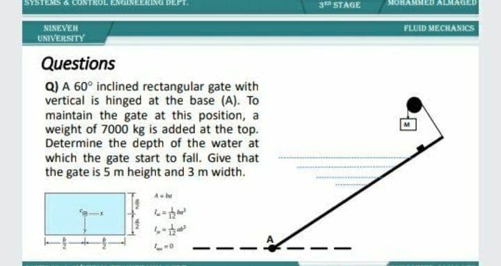 SYSTEMS & CONTROL EN GINEERING DEPT.
3D STAGE
MOHAMMED ALMAGED
NINEVEH
FLUID MECHANICS
UNIVERSITY
Questions
Q) A 60° inclined rectangular gate with
vertical is hinged at the base (A). To
maintain the gate at this position, a
weight of 7000 kg is added at the top.
Determine the depth of the water at
which the gate start to fall. Give that
the gate is 5 m height and 3 m width.
