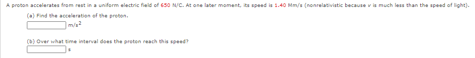 A proton accelerates from rest in a uniform electric field of 650 N/C. At one later moment, its speed is 1.40 Mm/s (nonrelativistic because v is much less than the speed of light).
(a) Find the acceleration of the proton.
|m/s2
(b) Over what time interval does the proton reach this speed?
