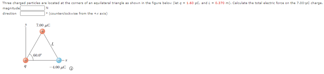 Three charged particles are located at the corners of an equilateral triangle as shown in the figure below (let q = 1.60 pc, and L = 0.370 m). Calculate the total electric force on the 7.00-µc charge.
magnitude
N
direction
|° (counterclockwise from the +x axis)
7.00 μC
L.
60.0°
-4.00 μC Θ
