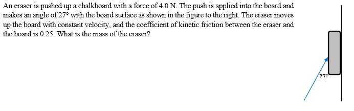 An eraser is pushed up a chalkboard with a force of 4.0 N. The push is applied into the board and
makes an angle of 27° with the board surface as shown in the figure to the right. The eraser moves
up the board with constant velocity, and the coefficient of kinetic friction between the eraser and
the board is 0.25. What is the mass of the eraser?
270
