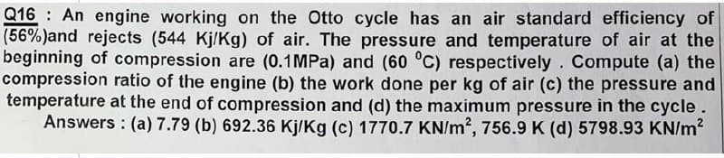 Q16 An engine working on the Otto cycle has an air standard efficiency of
(56%) and rejects (544 Kj/Kg) of air. The pressure and temperature of air at the
beginning of compression are (0.1 MPa) and (60 °C) respectively. Compute (a) the
compression ratio of the engine (b) the work done per kg of air (c) the pressure and
temperature at the end of compression and (d) the maximum pressure in the cycle.
Answers: (a) 7.79 (b) 692.36 Kj/Kg (c) 1770.7 KN/m², 756.9 K (d) 5798.93 KN/m²