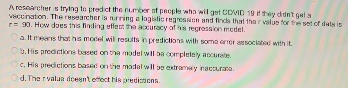 A researcher is trying to predict the number of people who will get COVID 19 if they didn't get a
vaccination. The researcher is running a logistic regression and finds that the r value for the set of data is
r = .90. How does this finding effect the accuracy of his regression model.
a. It means that his model will results in predictions with some error associated with it.
b. His predictions based on the model will be completely accurate.
c. His predictions based on the model will be extremely inaccurate.
Od. The r value doesn't effect his predictions.