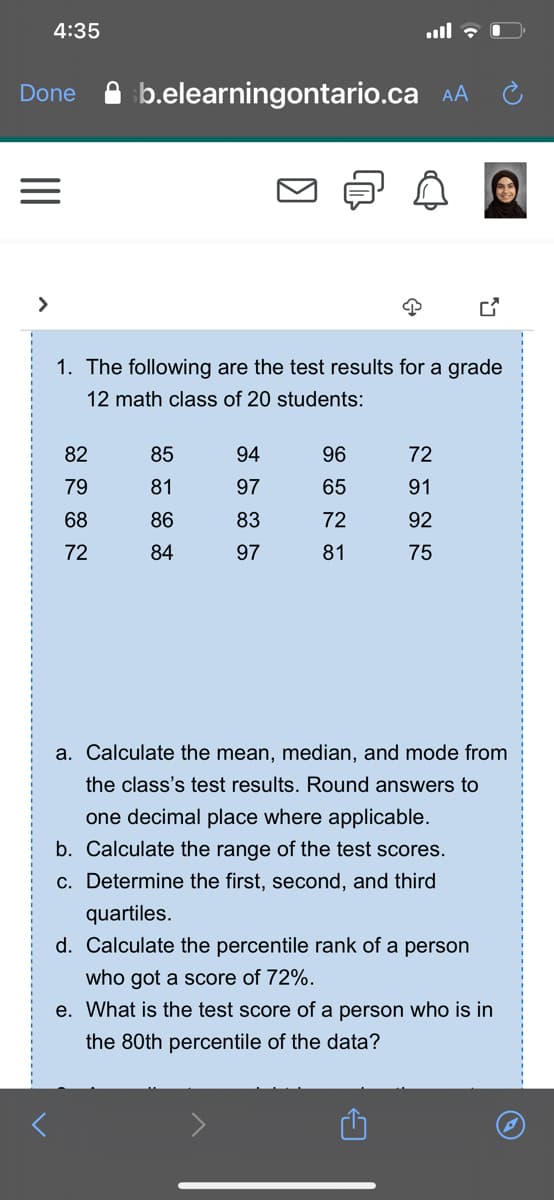 4:35
b.elearningontario.ca AA
Done
1. The following are the test results for a grade
12 math class of 20 students:
82
85
94
96
72
79
81
97
65
91
68
86
83
72
92
72
84
97
81
75
a. Calculate the mean, median, and mode from
the class's test results. Round answers to
one decimal place where applicable.
b. Calculate the range of the test scores.
c. Determine the first, second, and third
quartiles.
d. Calculate the percentile rank of a person
who got a score of 72%.
e. What is the test score of a person who is in
the 80th percentile of the data?
