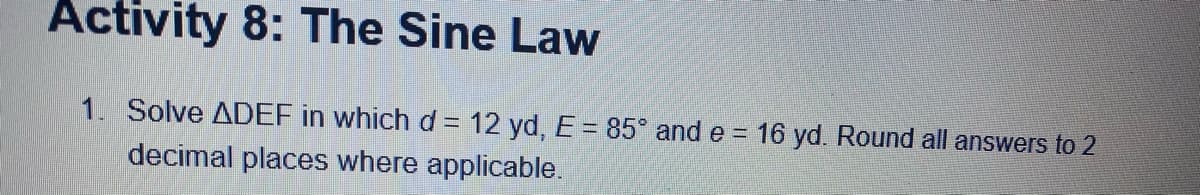 Activity 8: The Sine Law
1. Solve ADEF in which d = 12 yd, E = 85 and e = 16 yd. Round all answers to 2
decimal places where applicable.
