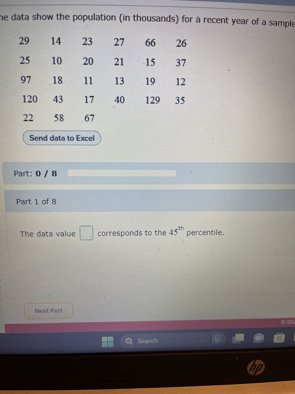 he data show the population (in thousands) for à recent year of a sample
27
21
13
40
29
14
25
10
97
18
120 43
22
58
Send data to Excel
Part: 0 / 8
Part 1 of 8
The data value
23
20
11
17
67
Next Part
66
26
15
37
19
12
129 35
corresponds to the 45th
Q Search
percentile.
hp
Ⓒ202
2