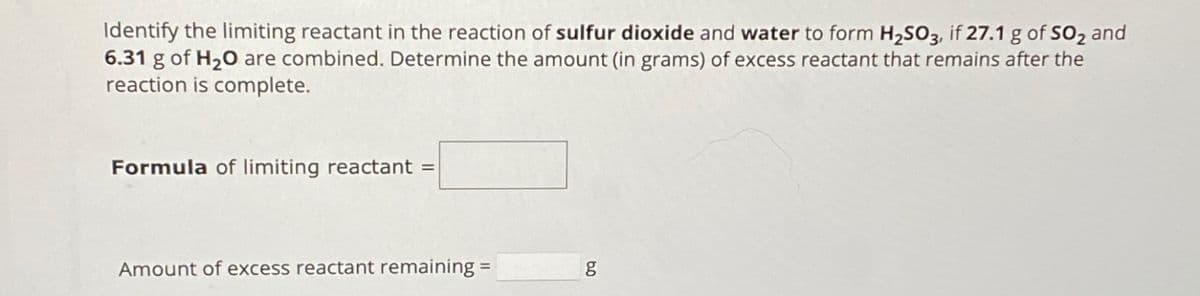 Identify the limiting reactant in the reaction of sulfur dioxide and water to form H₂SO3, if 27.1 g of SO₂ and
6.31 g of H₂O are combined. Determine the amount (in grams) of excess reactant that remains after the
reaction is complete.
Formula of limiting reactant =
Amount of excess reactant remaining =
5.0
g