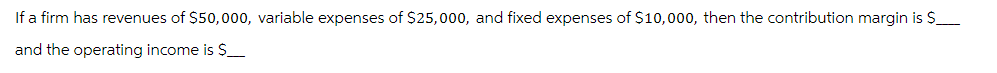 If a firm has revenues of $50,000, variable expenses of $25,000, and fixed expenses of $10,000, then the contribution margin is $
and the operating income is $