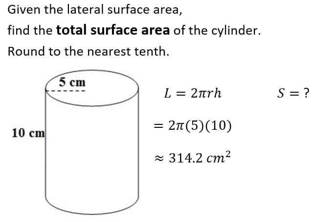 Given the lateral surface area,
find the total surface area of the cylinder.
Round to the nearest tenth.
5 cm
L = 2trh
S = ?
10 cm
- 2π (5) (10)
= 314.2 cm2
