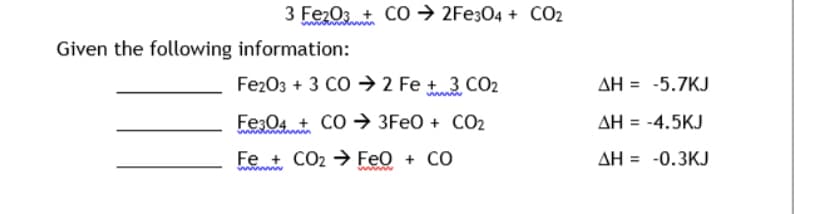 3 Fe2O3 + CO → 2Fe304 + CO2
Given the following information:
Fe203 + 3 CO → 2 Fe +3 CO2
AH = -5.7KJ
Fe:04 + CO → 3FEO + CO2
AH = -4.5KJ
Fe + CO2 → Feo + CO
AH = -0.3KJ
