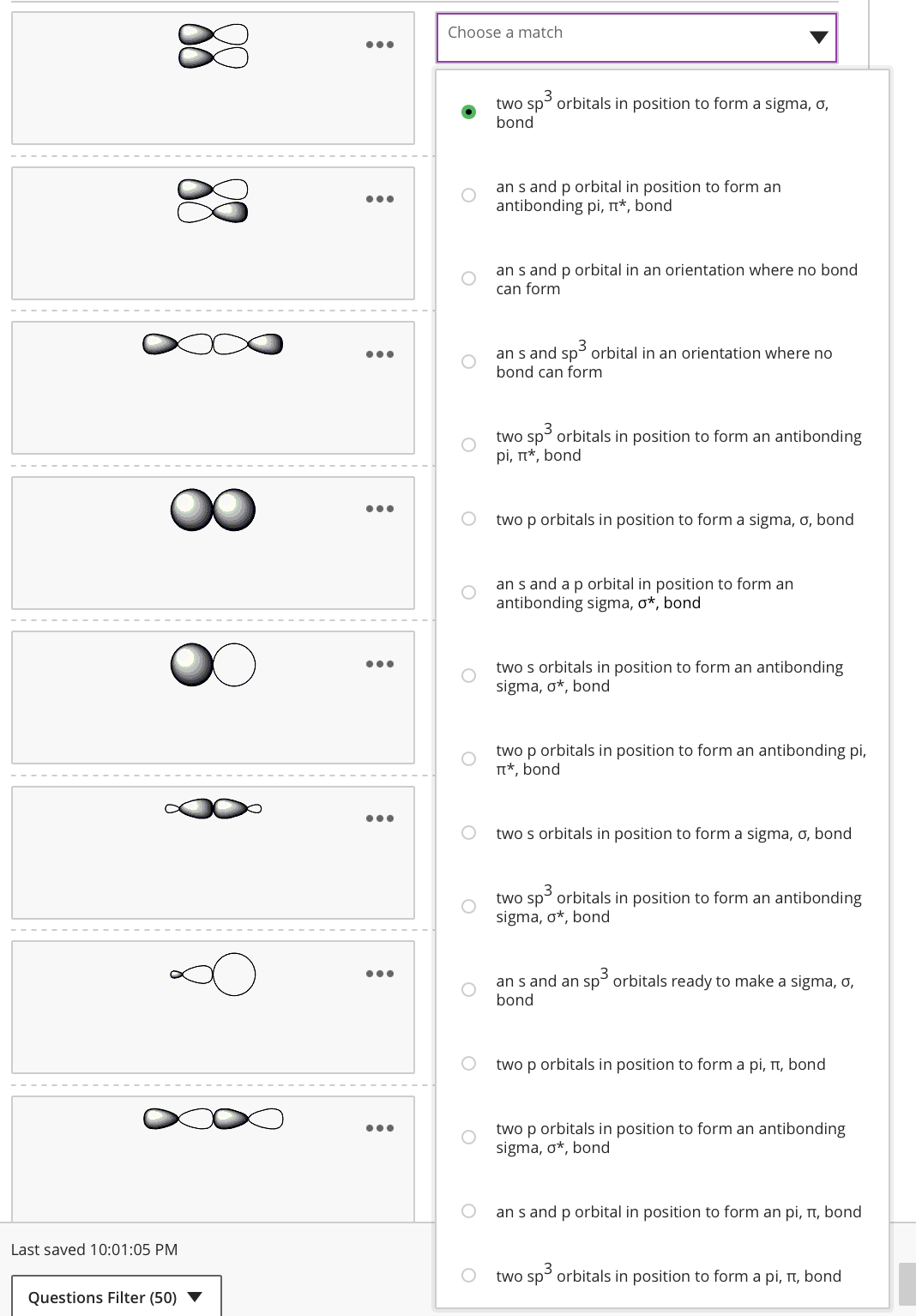 Last saved 10:01:05 PM
Questions Filter (50) ▼
:
●●●
:
:
:
●●●
:
Choose a match
O
two sp³ orbitals in position to form a sigma, o,
bond
an s and p orbital in position to form an
antibonding pi, π*, bond
an s and p orbital in an orientation where no bond
can form
an s and sp³ orbital in an orientation where no
bond can form
two sp³ orbitals in position to form an antibonding
pi, π*, bond
two p orbitals in position to form a sigma, o, bond
an s and a p orbital in position to form an
antibonding sigma, o*, bond
two s orbitals in position to form an antibonding
sigma, o*, bond
two p orbitals in position to form an antibonding pi,
π*, bond
two s orbitals in position to form a sigma, o, bond
3
two sp³ orbitals in position to form an antibonding
sigma, o*, bond
an s and an sp³ orbitals ready to make a sigma, o,
bond
two p orbitals in position to form a pi, π, bond
two p orbitals in position to form an antibonding
sigma, o*, bond
an s and p orbital in position to form an pi, π, bond
two sp³ orbitals in position to form a pi, π, bond