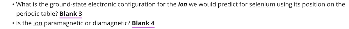 •
What is the ground-state electronic configuration for the ion we would predict for selenium using its position on the
periodic table? Blank 3
●
Is the ion paramagnetic or diamagnetic? Blank 4