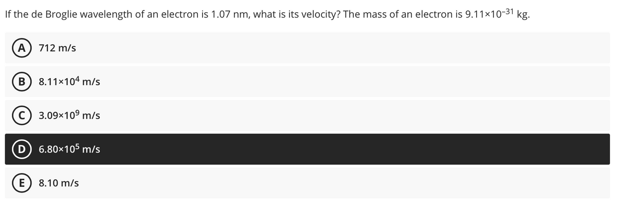 the de Broglie wavelength of an electron is 1.07 nm, what is its velocity? The mass of an electron is 9.11×10-31 kg.
A) 712 m/s
B 8.11×104 m/s
C) 3.09x10⁹ m/s
D 6.80×105 m/s
E 8.10 m/s