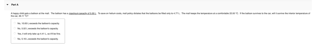 Part A
A happy child gets a balloon at the mall. The balloon has a maximum capacity of 5.00 L. To save on helium costs, mall policy dictates that the balloons be filled only to 4.77 L. The mall keeps the temperature at a comfortable 22.00 °C. If the balloon survives to the car, will it survive the interior temperature of
the car, 46.11 °C?
No, 10.00 L exceeds the balloon's capacity.
No, 5.02 L exceeds the balloon's capacity.
Yes, it will only take up 4.41 L, so it'll be fine.
No, 5.16 L exceeds the balloon's capacity.