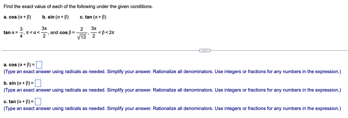 Find the exact value of each of the following under the given conditions.
a. cos (α + B)
b. sin (x + ³)
c. tan (α + B)
3
tan a = -, π<a<
4
3π
2
9
and cos ß
=
2
√13
"
3π
2
<B<2π
a. cos (α + B) =
(Type an exact answer using radicals as needed. Simplify your answer. Rationalize all denominators. Use integers or fractions for any numbers in the expression.)
b. sin (x + ³) =
(Type an exact answer using radicals as needed. Simplify your answer. Rationalize all denominators. Use integers or fractions for any numbers in the expression.)
c. tan (x + ³) =
(Type an exact answer using radicals as needed. Simplify your answer. Rationalize all denominators. Use integers or fractions for any numbers in the expression.)