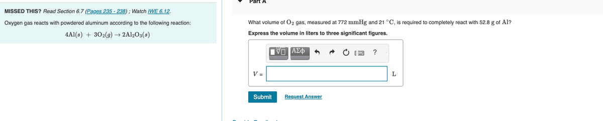 MISSED
THIS? Read Section 6.7 (Pages 235-238); Watch IWE 6.12.
Oxygen gas reacts with powdered aluminum according to the following reaction:
4Al(s) + 30₂(g) → 2Al2O3(s)
Part A
What volume of O2 gas, measured at 772 mmHg and 21 °C, is required to completely react with 52.8 g of Al?
Express the volume in liters to three significant figures.
Π ΑΣΦ
V =
Submit
Request Answer
?
L