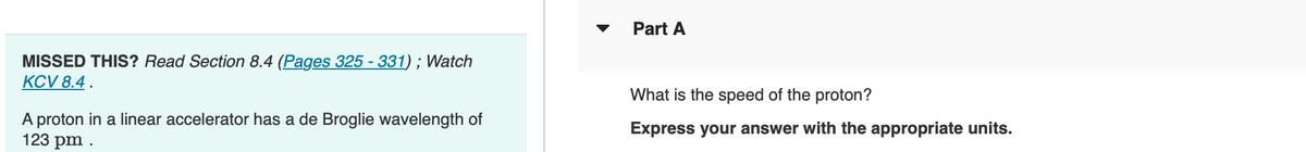 MISSED THIS? Read Section 8.4 (Pages 325 - 331); Watch
KCV 8.4.
A proton in a linear accelerator has a de Broglie wavelength of
123 pm.
Part A
What is the speed of the proton?
Express your answer with the appropriate units.