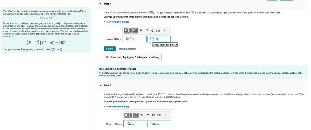 The ideal gas law describes the relationship among the volume of an ideal gas (V), its
pressure (P), its absolute temperature (T), and number of moles (n):
PV = nRT
Under standard conditions, the ideal gas law does a good job of approximating these
properties for any gas. However, the ideal gas law does not account for all the properties
of real gases such as intermolecular attraction and molecular volume, which become
more pronounced at low temperatures and high pressures. The van der Waals equation
corrects for these factors with the constants a and b, which are unique to each
substance:
(P+ ²) (V - nb) = nRT
an²
The gas constant R is equal to 0.08206 L atm/(K mol).
Part A
A 3.00-L flask is filled with gaseous ammonia, NH3. The gas pressure measured at 21.0 °C is 1.25 atm. Assuming ideal gas behavior, how many grams of ammonia are in the flask?
Express your answer to three significant figures and include the appropriate units.
► View Available Hint(s)
mass of NH3
=
Submit Previous Answers
Part B
CHμA
Value
Pideal
X Incorrect; Try Again; 5 attempts remaining
Preal =
2
Ideal versus real behavior for gases
In the following part you can see how the behavior of real gases deviates from the ideal behavior. You will calculate the pressure values for a gas using the ideal gas law and also the van der Waals equation. Take
note of how they differ.
Units
μA
If 1.00 mol of argon is placed in a 0.500-L container at 25.0 °C, what is the difference between the ideal pressure (as predicted by the ideal gas law) and the real pressure (as predicted by the van der Waals
equation)? For argon, a = 1.345 (L² atm)/mol² and b=0.03219 L/mol.
Express your answer to two significant figures and include the appropriate units.
► View Available Hint(s)
Value
Units input for part A
?
2
Units
?