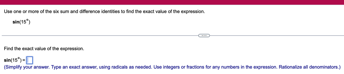 Use one or more of the six sum and difference identities to find the exact value of the expression.
sin(15°)
Find the exact value of the expression.
sin(15%) =
(Simplify your answer. Type an exact answer, using radicals as needed. Use integers or fractions for any numbers in the expression. Rationalize all denominators.)