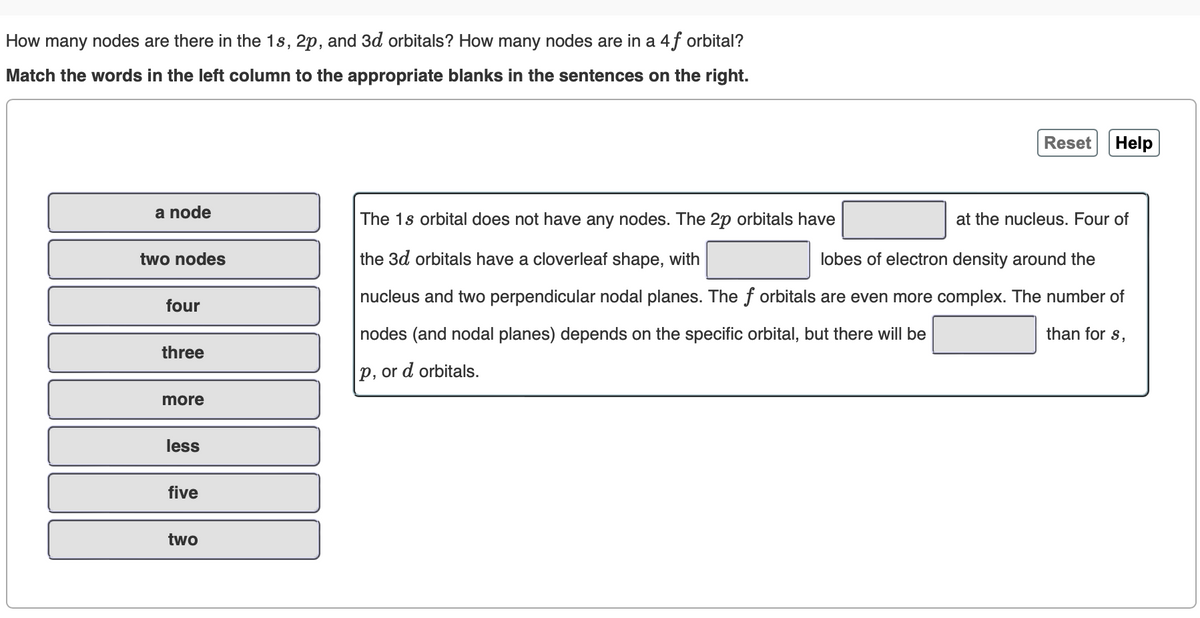 How many nodes are there in the 1s, 2p, and 3d orbitals? How many nodes are in a 4f orbital?
Match the words in the left column to the appropriate blanks in the sentences on the right.
a node
two nodes
four
three
more
less
five
two
Reset
Help
The 1s orbital does not have any nodes. The 2p orbitals have
the 3d orbitals have a cloverleaf shape, with
lobes of electron density around the
nucleus and two perpendicular nodal planes. The f orbitals are even more complex. The number of
nodes (and nodal planes) depends on the specific orbital, but there will be
than for s,
p, or d orbitals.
at the nucleus. Four of