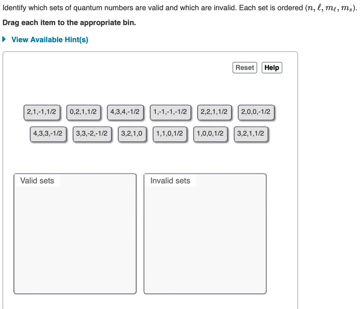 Identify which sets of quantum numbers are valid and which are invalid. Each set is ordered (n, l, me, ms).
Drag each item to the appropriate bin.
► View Available Hint(s)
2,1,-1,1/2 0,2,1,1/2 4,3,4,-1/2 1,-1,-1,-1/2 2,2,1,1/2
Valid sets
Reset Help
4,3,3,-1/2 3,3,-2,-1/2 3,2,1,0 1,1,0,1/2 1,0,0,1/2 3,2,1,1/2
Invalid sets
2,0,0,-1/2