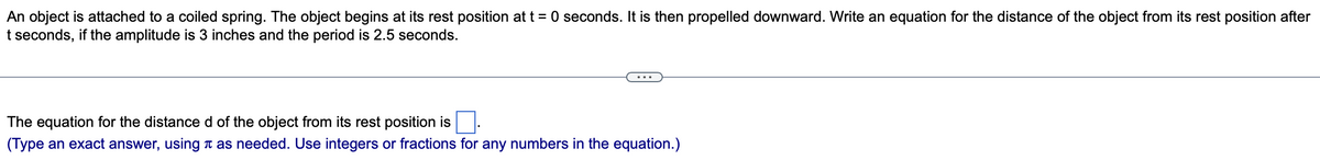 An object is attached to a coiled spring. The object begins at its rest position at t = 0 seconds. It is then propelled downward. Write an equation for the distance of the object from its rest position after
t seconds, if the amplitude is 3 inches and the period is 2.5 seconds.
The equation for the distance d of the object from its rest position is
(Type an exact answer, using as needed. Use integers or fractions for any numbers in the equation.)