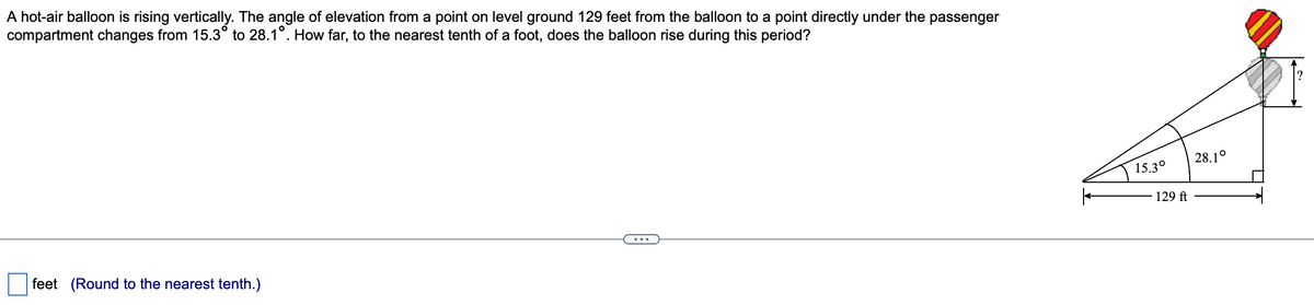 A hot-air balloon is rising vertically. The angle of elevation from a point on level ground 129 feet from the balloon to a point directly under the passenger
compartment changes from 15.3° to 28.1°. How far, to the nearest tenth of a foot, does the balloon rise during this period?
feet (Round to the nearest tenth.)
15.3°
129 ft
28.1°