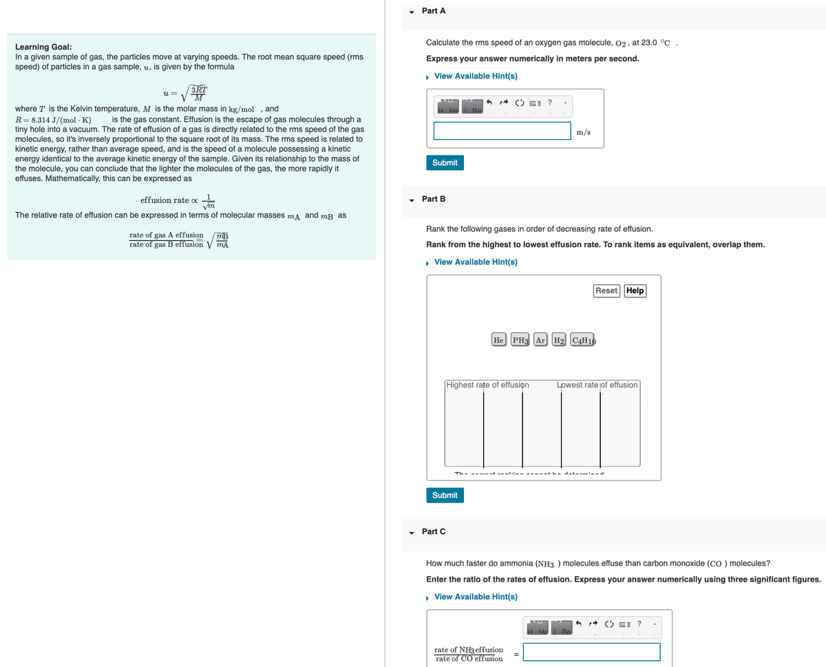 Learning Goal:
In a given sample of gas, the particles move at varying speeds. The root mean square speed (rms
speed) of particles in a gas sample, u, is given by the formula
3RT
U = V M
where T is the Kelvin temperature, M is the molar mass in kg/mol, and
R = 8.314 J/(mol. K) is the gas constant. Effusion is the escape of gas molecules through a
tiny hole into a vacuum. The rate of effusion of a gas is directly related to the rms speed of the gas
molecules, so it's inversely proportional to the square root of its mass. The rms speed is related to
kinetic energy, rather than average speed, and is the speed of a molecule possessing a kinetic
energy identical to the average kinetic energy of the sample. Given its relationship to the mass of
the molecule, you can conclude that the lighter the molecules of the gas, the more rapidly it
effuses. Mathematically, this can be expressed as
effusion rate x
Vm
The relative rate of effusion can be expressed in terms of molecular masses mд and mB as
rate of gas A effusion mB
rate of gas B effusion √ MA
Part A
Calculate the rms speed of an oxygen gas molecule, O2, at 23.0 °C
Express your answer numerically in meters per second.
▸ View Available Hint(s)
Submit
Part B
6
Part C
Submit
( E3
Rank the following gases in order of decreasing rate of effusion.
Rank from the highest to lowest effusion rate. To rank items as equivalent, overlap them.
▸ View Available Hint(s)
Highest rate of effusion
?
He PH3 Ar H2 C4H10
rate of NH3 effusion
rate of CO effusion
m/s
The sun nk umutima mmmmmi ha datamina i una al
Reset Help
He
Lowest rate of effusion
How much faster do ammonia (NH3) molecules effuse than carbon monoxide (CO ) molecules?
Enter the ratio of the rates of effusion. Express your answer numerically using three significant figures.
▸ View Available Hint(s)
Be
= ?