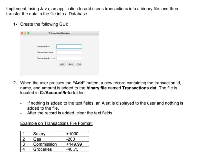 Implement, using Java, an application to add user's transactions into a binary file, and then
transfer the data in the file into a Database.
1- Create the following GUI:
Transaction Manager
Transaction id
Transaction Name
Transaction Amount
Add
Syne
Exit
2- When the user presses the "Add" button, a new record containing the transaction id,
name, and amount is added to the binary file named Transactions.dat. The file is
located in C:/Account/Info folder.
If nothing is added to the text fields, an Alert is displayed to the user and nothing is
added to the file.
After the record is added, clear the text fields.
Example on Transactions File Format:
Salary
2
Gas
+1000
-200
Commission
+149.99
4
Groceries
-40.75
